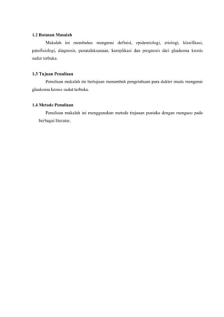 1.2 Batasan Masalah
       Makalah ini membahas mengenai definisi, epidemiologi, etiologi, klasifikasi,
patofisiologi, diagnosis, penatalaksanaan, komplikasi dan prognosis dari glaukoma kronis
sudut terbuka.


1.3 Tujuan Penulisan
       Penulisan makalah ini bertujuan menambah pengetahuan para dokter muda mengenai
glaukoma kronis sudut terbuka.


1.4 Metode Penulisan
       Penulisan makalah ini menggunakan metode tinjauan pustaka dengan mengacu pada
   berbagai literatur.
 