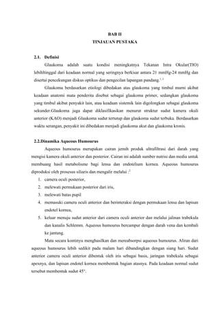 BAB II
                                   TINJAUAN PUSTAKA


 2.1. Definisi
       Glaukoma adalah suatu kondisi meningkatnya Tekanan Intra Okular(TIO)
 lebihltinggal dari keadaan normal yang seringnya berkisar antara 21 mmHg-24 mmHg dan
 disertai pencekungan diskus optikus dan pengecilan lapangan pandang.1, 2
       Glaukoma berdasarkan etiologi dibedakan atas glaukoma yang timbul murni akibat
 keadaan anatomi mata penderita disebut sebagai glaukoma primer, sedangkan glaukoma
 yang timbul akibat penyakit lain, atau keadaan sistemik lain digolongkan sebagai glaukoma
 sekunder.Glaukoma juga dapat diklasifikasikan menurut struktur sudut kamera okuli
 anterior (KAO) menjadi Glaukoma sudut tertutup dan glaukoma sudut terbuka. Berdasarkan
 waktu serangan, penyakit ini dibedakan menjadi glaukoma akut dan glaukoma kronis.


 2.2.Dinamika Aqueous Humourus
       Aqueous humourus merupakan cairan jernih produk ultrafiltrasi dari darah yang
mengisi kamera okuli anterior dan posterior. Cairan ini adalah sumber nutrisi dan media untuk
membuang hasil metabolisme bagi lensa dan endotelium kornea. Aqueous humourus
diproduksi oleh prosesus siliaris dan mengalir melalui :2
   1. camera oculi posterior,
   2. melewati permukaan posterior dari iris,
   3. melewati batas pupil
   4. memasuki camera oculi anterior dan berinteraksi dengan permukaan lensa dan lapisan
       endotel kornea,
   5. keluar menuju sudut anterior dari camera oculi anterior dan melalui jalinan trabekula
       dan kanalis Schlemm. Aqueous humourus bercampur dengan darah vena dan kembali
       ke jantung.
       Mata secara kontinyu menghasilkan dan mereabsorpsi aqueous humourus. Aliran dari
aqueous humourus lebih sedikit pada malam hari dibandingkan dengan siang hari. Sudut
anterior camera oculi anterior dibentuk oleh iris sebagai basis, jaringan trabekula sebagai
apexnya, dan lapisan endotel kornea membentuk bagian atasnya. Pada keadaan normal sudut
tersebut membentuk sudut 45°.
 