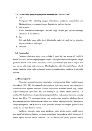 2.3. Faktor-faktor yang mempengaruhi Tekanan Intra Okuler(TIO)3
    1. Usia
        Peningkatan TIO sebanding dengan pertambahan usia,karena pertambahan usia
        dikaitkan dengan peningkatan tekanan darah,denyut nadi dan obesitas.
    2. Jenis kelamin
        Wanita memiliki kecenderungan TIO lebih tinggi daripada pria terutama menonjol
        setelah usia di atas 40 tahun.
    3. Ras
        TIO pada kulit hitam lebih tinggi dibandingka pada kult putih.Hal ini dikaitkan
        dengan genetik dan lingkungan.
    4. Herediter


   2.4. Epidemiologi
        Prevalensi glaukoma primer sudut terbuka di dunia berkisar antara 6,7 %-65,6%.
Sekitar 30%-40% pasien dengan gangguan corpus vitreus glaukomatosa terdiagnosis sebagai
glaukoma kronik sudut terbuka. Glaukoma kronik sudut terbuka lebih banyak terjadi pada
usia tua dan lebih tinggi pada perempuan dibandingkan laki-laki. Sebanyak 66% dari seluruh
pasien glaukoma primer sudut terbuka di Jepang merupakan pasien glaukoma kronis sudut
terbuka.


   2.5.Etiopatogenesis
        Aliran dari aqueous humourus memerankan peranan penting dalam regulasi tekanan
intra okular (TIO). TIO ditentukan oleh perbandingan inflow dan outflow yang menentukan
volume total dari aqueous humourus. Volume dari aqueous humourus adalah tetap. Apabila
outflow kurang dari inflow maka TIO akan meningkat. TIO normal adalah sekitar 10 – 20
mmHg. TIO didefinisikan sebagai tekanan yang ditimbulkan oleh aqueous humourus terhadap
kornea dan sklera. TIO merupakan faktor yang penting pada terjadinya glaukoma karena
kerusakan pada neuron dari saraf optik (disebut juga sebagai sel ganglion retina) berhubungan
dengan peningkatan TIO.6 Kerusakan akibat glaukoma biasanya mulai terjadi apabila tekanan
sekitar dua kali lipat dari nilai normal.2
        Gambaran patologik utama pada glaukoma sudut terbuka primer adalah proses
degeneratif di jalinan trabekular, termasuk pengendapan bahan ekstra sel di jalinan dan di
bawah lapisan endotel kanalis Schlemm. Hal ini berbeda dari proses penuaan normal.
 