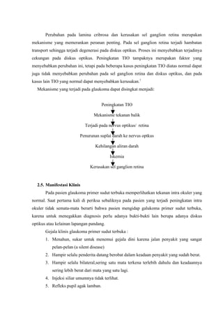 Perubahan pada lamina cribrosa dan kerusakan sel ganglion retina merupakan
mekanisme yang memerankan peranan penting. Pada sel ganglion retina terjadi hambatan
transport sehingga terjadi degenerasi pada diskus optikus. Proses ini menyebabkan terjadinya
cekungan pada diskus optikus. Peningkatan TIO tampaknya merupakan faktor yang
menyebabkan perubahan ini, tetapi pada beberapa kasus peningkatan TIO diatas normal dapat
juga tidak menyebabkan perubahan pada sel ganglion retina dan diskus optikus, dan pada
kasus lain TIO yang normal dapat menyebabkan kerusakan.7
  Mekanisme yang terjadi pada glaukoma dapat disingkat menjadi:


                                       Peningkatan TIO

                                  Mekanisme tekanan balik

                             Terjadi pada nervus optikus/ retina

                          Penurunan suplai darah ke nervus optkus

                                  Kehilangan aliran darah

                                           Iskemia

                                Kerusakan sel ganglion retina



  2.5. Manifestasi Klinis
       Pada pasien glaukoma primer sudut terbuka memperlihatkan tekanan intra okuler yang
normal. Saat pertama kali di periksa sebaliknya pada pasien yang terjadi peningkatan intra
okuler tidak semata-mata berarti bahwa pasien mengidap galukoma primer sudut terbuka,
karena untuk menegakkan diagnosis perlu adanya bukti-bukti lain berupa adanya diskus
optikus atau kelainan lapangan pandang.
       Gejala klinis glaukoma primer sudut terbuka :
       1. Menahun, sukar untuk menemui gejala dini karena jalan penyakit yang sangat
          pelan-pelan (a silent disease)
       2. Hampir selalu penderita datang berobat dalam keadaan penyakit yang sudah berat.
       3. Hampir selalu bilateral,sering satu mata terkena terlebih dahulu dan keadaannya
          sering lebih berat dari mata yang satu lagi.
       4. Injeksi siliar umumnya tidak terlihat.
       5. Refleks pupil agak lamban.
 