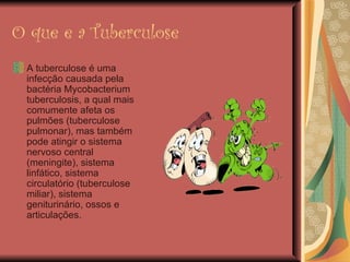 O que e a Tuberculose A tuberculose é uma infecção causada pela bactéria Mycobacterium tuberculosis, a qual mais comumente afeta os pulmões (tuberculose pulmonar), mas também pode atingir o sistema nervoso central (meningite), sistema linfático, sistema circulatório (tuberculose miliar), sistema geniturinário, ossos e articulações. 