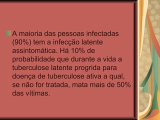 A maioria das pessoas infectadas (90%) tem a infecção latente assintomática. Há 10% de probabilidade que durante a vida a tuberculose latente progrida para doença de tuberculose ativa a qual, se não for tratada, mata mais de 50% das vítimas.  