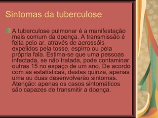 Sintomas da tuberculose A tuberculose pulmonar é a manifestação mais comum da doença. A transmissão é feita pelo ar, através de aerossóis expelidos pela tosse, espirro ou pela própria fala. Estima-se que uma pessoas infectada, se não tratada, pode contaminar outras 15 no espaço de um ano. De acordo com as estatísticas, destas quinze, apenas uma ou duas desenvolverão sintomas. Atenção: apenas os casos sintomáticos são capazes de transmitir a doença. 
