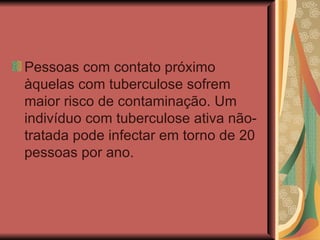 Pessoas com contato próximo àquelas com tuberculose sofrem maior risco de contaminação. Um indivíduo com tuberculose ativa não-tratada pode infectar em torno de 20 pessoas por ano.  