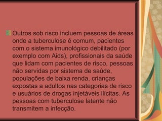 Outros sob risco incluem pessoas de áreas onde a tuberculose é comum, pacientes com o sistema imunológico debilitado (por exemplo com Aids), profissionais da saúde que lidam com pacientes de risco, pessoas não servidas por sistema de saúde, populações de baixa renda, crianças expostas a adultos nas categorias de risco e usuários de drogas injetáveis ilícitas. As pessoas com tuberculose latente não transmitem a infecção. 