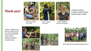 Thank you!
Alain Déron KOFFI
PhD UFHB
Juslin K. Koigny
PhD UFHB
Agathe DUMONT
PhD Univ. Montpellier
+ Master students
Freddy Gnandet (UJLoG)
Serge Kpangui (UFHB)
UFHB + CIRAD team:
M. Ouali N’Guessan
Emmanuelle Muller
Julien Haran
Fabienne Ribeyre
Loreleï Guéry
To all the farmers who welcomed us !
 