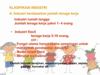 KLASIFIKASI INDUSTRI
A. Industri berdasarkan jumlah tenaga kerja
Industri rumah tangga
Jumlah tenaga kerja yakni 1- 4 orang
• Industri Kecil
tenaga kerja 5-19 orang.
ciri :
- Fungsi utama hanya usaha sampingan untuk
menambah pendapatan keluarga
- Modal relatif kecil
- Bersifat tradisional
Contoh Industri kerajinan, anyam-anyaman, ukiran, sepatu,
garmen, konveksi dll
 