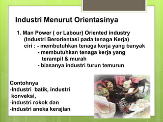 Industri Menurut Orientasinya
1. Man Power ( or Labour) Oriented industry
(Industri Berorientasi pada tenaga Kerja)
ciri : - membutuhkan tenaga kerja yang banyak
- membutuhkan tenaga kerja yang
terampil & murah
- biasanya industri turun temurun
Contohnya
-Industri batik, industri
konveksi,
-industri rokok dan
-industri aneka kerajian
 
