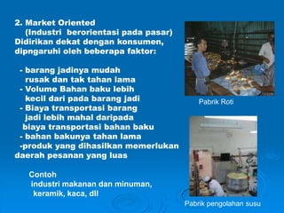 2. Market Oriented
(Industri berorientasi pada pasar)
Didirikan dekat dengan konsumen,
dipngaruhi oleh beberapa faktor:
- barang jadinya mudah
rusak dan tak tahan lama
- Volume Bahan baku lebih
kecil dari pada barang jadi
- Biaya transportasi barang
jadi lebih mahal daripada
biaya transportasi bahan baku
- bahan bakunya tahan lama
-produk yang dihasilkan memerlukan
daerah pesanan yang luas
Contoh
industri makanan dan minuman,
keramik, kaca, dll
Pabrik Roti
Pabrik pengolahan susu
 