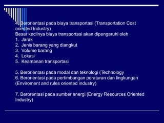 4. Berorientasi pada biaya transportasi (Transportation Cost
oriented Industry)
Besar kecilnya biaya transportasi akan dipengaruhi oleh
1. Jarak
2. Jenis barang yang diangkut
3. Volume barang
4. Lokasi
5. Keamanan transportasi
5. Berorientasi pada modal dan teknologi (Technology
6. Berorientasi pada pertimbangan peraturan dan lingkungan
(Enviroment and rules oriented industry)
7. Berorentasi pada sumber energi (Energy Resources Oriented
Industry)
 