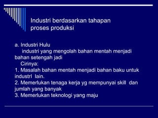 Industri berdasarkan tahapan
proses produksi
a. Industri Hulu
industri yang mengolah bahan mentah menjadi
bahan setengah jadi
Cirinya:
1. Masalah bahan mentah menjadi bahan baku untuk
industrI lain.
2. Memerlukan tenaga kerja yg mempunyai skill dan
jumlah yang banyak
3. Memerlukan teknologi yang maju
 