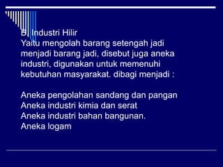 B. Industri Hilir
Yaitu mengolah barang setengah jadi
menjadi barang jadi, disebut juga aneka
industri, digunakan untuk memenuhi
kebutuhan masyarakat. dibagi menjadi :
Aneka pengolahan sandang dan pangan
Aneka industri kimia dan serat
Aneka industri bahan bangunan.
Aneka logam
 
