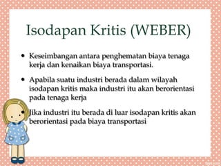 Isodapan Kritis (WEBER)
 Keseimbangan antara penghematan biaya tenaga
kerja dan kenaikan biaya transportasi.
 Apabila suatu industri berada dalam wilayah
isodapan kritis maka industri itu akan berorientasi
pada tenaga kerja
 Jika industri itu berada di luar isodapan kritis akan
berorientasi pada biaya transportasi
 
