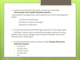  Industri yang berorientasi pada modal dan teknologi
(Technology and Capital Oriented Industry)
Berdasarkan penggunaan permodalannya industri dikategorikan
pada :
1) Industri modal besar
2) Industri modal menengah
3)Industri modal kecil
 Industri berorientasi pertimbangan peraturan dan lingkungan
Pendirian industri harus mempertimbangkan peraturan yang
berlaku atau sesuai dengan perundang-undangan dan harus
berwawasan lingkungan.
 Industri berorientasi pada sumber energi (Energy Resources
Oriented Industry)
a. Tenaga air
b. Tenaga angin
c. Tenaga hewan
d. Tenaga listrik
e. dsb
 