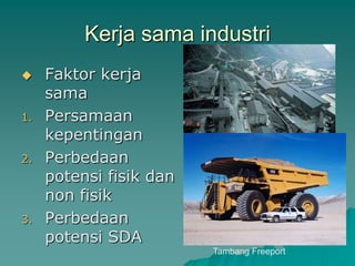 Kerja sama industri
 Faktor kerja
sama
1. Persamaan
kepentingan
2. Perbedaan
potensi fisik dan
non fisik
3. Perbedaan
potensi SDA
Tambang Freeport
 