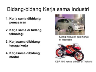 Bidang-bidang Kerja sama Industri
1. Kerja sama dibidang
pemasaran
2. Kerja sama di bidang
teknologi
3. Kerjasama dibidang
tenaga kerja
4. Kerjasama dibidang
modal
Kijang innova di buat hanya
di Indonesia
CBR 150 hanya di buat di Thailand
 