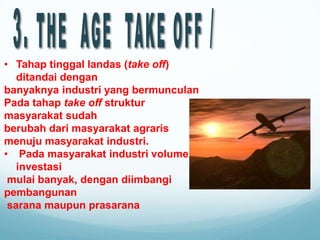 • Tahap tinggal landas (take off)
ditandai dengan
banyaknya industri yang bermunculan
Pada tahap take off struktur
masyarakat sudah
berubah dari masyarakat agraris
menuju masyarakat industri.
• Pada masyarakat industri volume
investasi
mulai banyak, dengan diimbangi
pembangunan
sarana maupun prasarana
 
