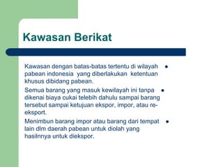 Kawasan Berikat
Kawasan dengan batas-batas tertentu di wilayah
pabean indonesia yang diberlakukan ketentuan
khusus dibidang pabean.
Semua barang yang masuk kewilayah ini tanpa
dikenai biaya cukai telebih dahulu sampai barang
tersebut sampai ketujuan ekspor, impor, atau re-
eksport.
Menimbun barang impor atau barang dari tempat
lain dlm daerah pabean untuk diolah yang
hasilnnya untuk diekspor.
 