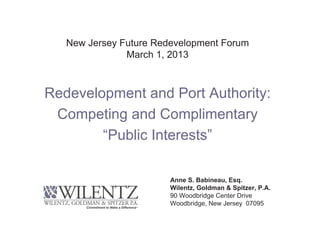 New Jersey Future Redevelopment Forum
               March 1, 2013



Redevelopment and Port Authority:
 Competing and Complimentary
        “Public Interests”

                        Anne S. Babineau, Esq.
                        Wilentz, Goldman & Spitzer, P.A.
                        90 Woodbridge Center Drive
                        Woodbridge, New Jersey 07095
 