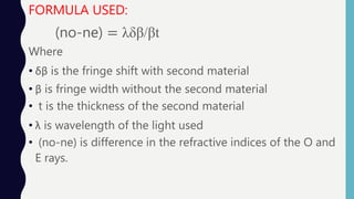 FORMULA USED:
(no-ne) = λδβ/βt
Where
• δβ is the fringe shift with second material
• β is fringe width without the second material
• t is the thickness of the second material
• λ is wavelength of the light used
• (no-ne) is difference in the refractive indices of the O and
E rays.
 
