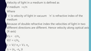 Velocity of light in a medium is defined as
V medium =c/n
Where
‘c’ is velocity of light in vacuum ‘n’ is refractive index of the
medium
Because of double refractive index the velocities of light in two
different directions are different. Hence velocity along optical axis
(X-axis)
V⊥= c/no
V// = c/ne
c = V// ne= V⊥ no
∆ = (no -ne )t
 