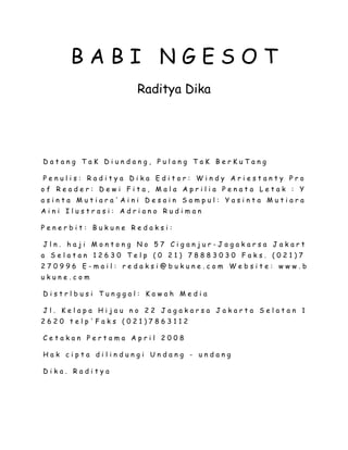 B A B I N G E S O T
Raditya Dika
D a t a n g T a K D i u n d a n g , P u l a n g T a K B e r K u T a n g
P e n u l i s : R a d i t y a D i k a E d i t o r : W i n d y A r i e s t a n t y P r o
o f R e a d e r : D e w i F i t a , M a l a A p r i l i a P e n a t a L e t a k : Y
a s i n t a M u t i a r a ' A i n i D e s a i n S a m p u l : Y a s i n t a M u t i a r a
A i n i I l u s t r a s i : A d r i a n o R u d i m a n
P e n e r b i t : B u k u n e R e d a k s i :
J l n . h a j i M o n t o n g N o 5 7 C i g a n j u r - J a g a k a r s a J a k a r t
a S e l a t a n 1 2 6 3 0 T e l p ( 0 2 1 ) 7 8 8 8 3 0 3 0 F a k s . ( 0 2 1 ) 7
2 7 0 9 9 6 E - m a i l : r e d a k s i @ b u k u n e . c o m W e b s i t e : w w w . b
u k u n e . c o m
D i s t r l b u s i T u n g g a l : K a w a h M e d i a
J l . K e l a p a H i j a u n o 2 2 J a g a k a r s a J a k a r t a S e l a t a n 1
2 6 2 0 t e l p ' F a k s ( 0 2 1 ) 7 8 6 3 1 1 2
C e t a k a n P e r t a m a A p r i l 2 0 0 8
H a k c i p t a d i l i n d u n g i U n d a n g - u n d a n g
D i k a . R a d i t y a
 