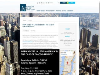 OPEN ACCESS IN LATIN AMERICA &
THE CASE OF CLACSO-REDALYC
Dominique Babini – CLACSO
Arianna Becerril - REDALYC
Tue, May. 31, 2016
4 p.m. - 6 p.m. America/New_York
http://metro.org/events/753/
 