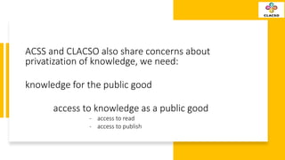 ACSS and CLACSO also share concerns about
privatization of knowledge, we need:
knowledge for the public good
access to kno...
