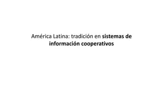 América Latina: tradición en sistemas de
información cooperativos
 