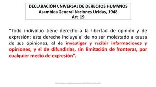 DECLARACIÓN UNIVERSAL DE DERECHOS HUMANOS
Asamblea General Naciones Unidas, 1948
Art. 19
“Todo individuo tiene derecho a l...