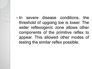  In severe disease conditions, the
threshold of upgoing toe is lower. The
wider reflexogenic zone allows other
components of the primitive reflex to
appear. This allowed other modes of
testing the similar reflex possible.
 