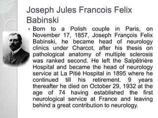 Joseph Jules Francois Felix
Babinski
 Born to a Polish couple in Paris, on
November 17, 1857, Joseph François Felix
Babinski, he became head of neurology
clinics under Charcot, after his thesis on
pathological anatomy of multiple sclerosis
was ranked second. He left the Salpêtrière
Hospital and became the head of neurology
service at La Pitié Hospital in 1895 where he
continued till his retirement. 9 years
thereafter he died on October 29, 1932 at the
age of 74 having established the first
neurological service at France and leaving
behind a great contribution to neurology.
 