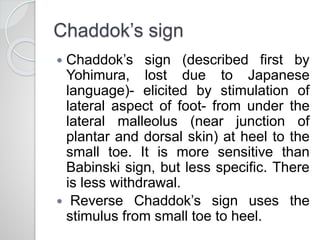Chaddok’s sign
 Chaddok’s sign (described first by
Yohimura, lost due to Japanese
language)- elicited by stimulation of
lateral aspect of foot- from under the
lateral malleolus (near junction of
plantar and dorsal skin) at heel to the
small toe. It is more sensitive than
Babinski sign, but less specific. There
is less withdrawal.
 Reverse Chaddok’s sign uses the
stimulus from small toe to heel.
 