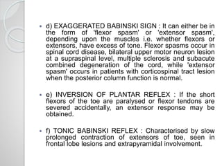  d) EXAGGERATED BABINSKI SIGN : It can either be in
the form of 'flexor spasm' or 'extensor spasm',
depending upon the muscles i.e. whether flexors or
extensors, have excess of tone. Flexor spasms occur in
spinal cord disease, bilateral upper motor neuron lesion
at a supraspinal level, multiple sclerosis and subacute
combined degeneration of the cord, while 'extensor
spasm' occurs in patients with corticospinal tract lesion
when the posterior column function is normal.
 e) INVERSION OF PLANTAR REFLEX : If the short
flexors of the toe are paralysed or flexor tendons are
severed accidentally, an extensor response may be
obtained.
 f) TONIC BABINSKI REFLEX : Characterised by slow
prolonged contraction of extensors of toe, seen in
frontal lobe lesions and extrapyramidal involvement.
 