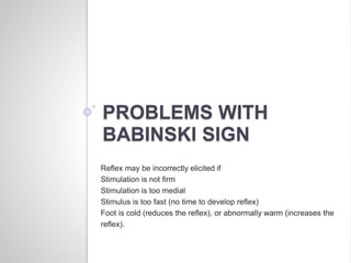 PROBLEMS WITH
BABINSKI SIGN
Reflex may be incorrectly elicited if
Stimulation is not firm
Stimulation is too medial
Stimulus is too fast (no time to develop reflex)
Foot is cold (reduces the reflex), or abnormally warm (increases the
reflex).
 