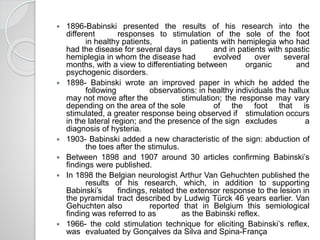  1896-Babinski presented the results of his research into the
different responses to stimulation of the sole of the foot
in healthy patients, in patients with hemiplegia who had
had the disease for several days and in patients with spastic
hemiplegia in whom the disease had evolved over several
months, with a view to differentiating between organic and
psychogenic disorders.
 1898- Babinski wrote an improved paper in which he added the
following observations: in healthy individuals the hallux
may not move after the stimulation; the response may vary
depending on the area of the sole of the foot that is
stimulated, a greater response being observed if stimulation occurs
in the lateral region; and the presence of the sign excludes a
diagnosis of hysteria.
 1903- Babinski added a new characteristic of the sign: abduction of
the toes after the stimulus.
 Between 1898 and 1907 around 30 articles confirming Babinski’s
findings were published.
 In 1898 the Belgian neurologist Arthur Van Gehuchten published the
results of his research, which, in addition to supporting
Babinski’s findings, related the extensor response to the lesion in
the pyramidal tract described by Ludwig Türck 46 years earlier. Van
Gehuchten also reported that in Belgium this semiological
finding was referred to as as the Babinski reflex.
 1966- the cold stimulation technique for eliciting Babinski’s reflex,
was evaluated by Gonçalves da Silva and Spina-França
 