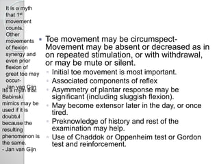  Toe movement may be circumspect-
Movement may be absent or decreased as in
on repeated stimulation, or with withdrawal,
or may be mute or silent.
◦ Initial toe movement is most important.
◦ Associated components of reflex
◦ Asymmetry of plantar response may be
significant (including sluggish flexion).
◦ May become extensor later in the day, or once
tired.
◦ Preknowledge of history and rest of the
examination may help.
◦ Use of Chaddok or Oppenheim test or Gordon
test and reinforcement.
It is a myth
that 1st
movement
counts.
Other
movements
of flexion
synergy and
even prior
flexion of
great toe may
occur-
Jan van Gijn
Its a myth that
Babinski
mimics may be
used if it is
doubtul
because the
resulting
phenomenon is
the same.
- Jan van Gijn
 