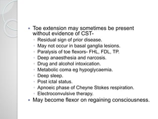  Toe extension may sometimes be present
without evidence of CST-
◦ Residual sign of prior disease.
◦ May not occur in basal ganglia lesions.
◦ Paralysis of toe flexors- FHL, FDL, TP.
◦ Deep anaesthesia and narcosis.
◦ Drug and alcohol intoxication.
◦ Metabolic coma eg hypoglycaemia.
◦ Deep sleep.
◦ Post ictal status.
◦ Apnoeic phase of Cheyne Stokes respiration.
◦ Electroconvulsive therapy.
 May become flexor on regaining consciousness.
 