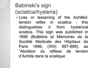 Babinski’s sign
(sciatica/hysteria)
 Loss or lessening of the Achilles’
tendon reflex in sciatica - this
distinguishes it from hysterical
sciatica. This sign was published in
1896 (Bulletins et Mémoires de la
Société Medicale des Hôpitaux de
Paris 1896; (XIII): 887-889), as
“Abolition du réflexe de tendon
d’Achille dans la sciatique
 