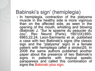 Babinski’s sign’ (hemiplegia)
 In hemiplegia, contraction of the platysma
muscle in the healthy side is more vigorous
than on the affected side, as seen in the
opening of the mouth, whistling and blowing
(Babinski J. “Sur le spasme du peaucier du
cou”. Rev Neurol (Paris); 1901(IX):693-
6963,22,24. Leon-Sarmiento et al. published
a case with two Babinski’s signs (the classic
sign and the “platysma” sign) in a female
patient with hemiplegia (after a stroke)25. In
2008 the same authors published another
paper about the presence of two Babinski’s
signs in patients with tropical spastic
paraparesis and called this combination of
signs the Babinski plus sign.
 