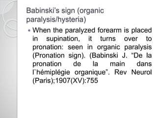 Babinski’s sign (organic
paralysis/hysteria)
 When the paralyzed forearm is placed
in supination, it turns over to
pronation: seen in organic paralysis
(Pronation sign). (Babinski J. “De la
pronation de la main dans
l`hémiplégie organique”. Rev Neurol
(Paris);1907(XV):755
 