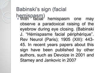 Babinski’s sign (facial
hemispasm)
 With facial hemispasm one may
observe a paradoxical raising of the
eyebrow during eye closing. (Babinski
J. “Hémispasme facial périphérique”.
Rev Neurol (Paris); 1905 (XIII): 443-
45. In recent years papers about this
sign have been published by other
authors, such as Devoize in 2001 and
Stamey and Jankovic in 2007
 