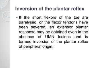 Inversion of the plantar reflex
 If the short flexors of the toe are
paralysed, or the flexor tendons have
been severed, an extensor plantar
response may be obtained even in the
absence of UMN lesions and is
termed inversion of the plantar reflex
of peripheral origin.
 
