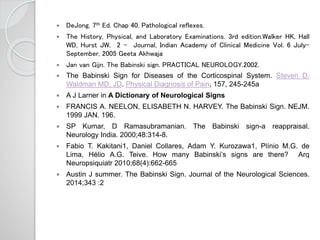  DeJong. 7th Ed. Chap 40. Pathological reflexes.
 The History, Physical, and Laboratory Examinations. 3rd edition.Walker HK, Hall
WD, Hurst JW, 2 - Journal, Indian Academy of Clinical Medicine Vol. 6 July-
September, 2005 Geeta Akhwaja
 Jan van Gijn. The Babinski sign. PRACTICAL NEUROLOGY.2002.
 The Babinski Sign for Diseases of the Corticospinal System. Steven D.
Waldman MD, JD. Physical Diagnosis of Pain, 157, 245-245a
 A J Larner in A Dictionary of Neurological Signs
 FRANCIS A. NEELON, ELISABETH N. HARVEY. The Babinski Sign. NEJM.
1999 JAN. 196.
 SP Kumar, D Ramasubramanian. The Babinski sign-a reappraisal.
Neurology India. 2000;48:314-8.
 Fabio T. Kakitani1, Daniel Collares, Adam Y. Kurozawa1, Plínio M.G. de
Lima, Hélio A.G. Teive. How many Babinski’s signs are there? Arq
Neuropsiquiatr 2010;68(4):662-665
 Austin J summer. The Babinski Sign. Journal of the Neurological Sciences.
2014;343 :2
 