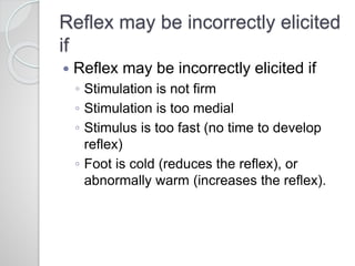 Reflex may be incorrectly elicited
if
 Reflex may be incorrectly elicited if
◦ Stimulation is not firm
◦ Stimulation is too medial
◦ Stimulus is too fast (no time to develop
reflex)
◦ Foot is cold (reduces the reflex), or
abnormally warm (increases the reflex).
 