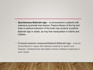 • Spontaneous Babinski sign – is encountered in patients with
extensive pyramidal tract lesions. Passive flexion of the hip and
knee or passive extension of the knee may produce a positive
Babinski sign in adults, as may foot manipulation in infants and
children.
• Crossed extensor response/bilateral Babinski sign – may be
encountered in cases with bilateral cerebral or spinal cord
disease. Unilateral foot stimulation elicits a bilateral response in
such cases.
 