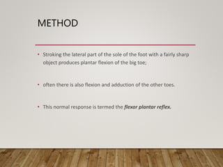 METHOD
• Stroking the lateral part of the sole of the foot with a fairly sharp
object produces plantar flexion of the big toe;
• often there is also flexion and adduction of the other toes.
• This normal response is termed the flexor plantar reflex.
 