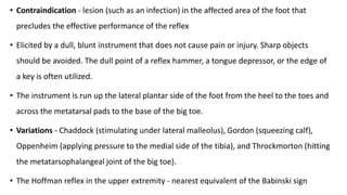 • Contraindication - lesion (such as an infection) in the affected area of the foot that
precludes the effective performance of the reflex
• Elicited by a dull, blunt instrument that does not cause pain or injury. Sharp objects
should be avoided. The dull point of a reflex hammer, a tongue depressor, or the edge of
a key is often utilized.
• The instrument is run up the lateral plantar side of the foot from the heel to the toes and
across the metatarsal pads to the base of the big toe.
• Variations - Chaddock (stimulating under lateral malleolus), Gordon (squeezing calf),
Oppenheim (applying pressure to the medial side of the tibia), and Throckmorton (hitting
the metatarsophalangeal joint of the big toe).
• The Hoffman reflex in the upper extremity - nearest equivalent of the Babinski sign
 
