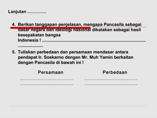 44.. BBeerriikkaann ttaannggggaappaann ppeennjjeellaassaann,, mmeennggaappaa PPaannccaassiillaa sseebbaaggaaii 
ddaassaarr nneeggaarraa ddaann iiddeeoollooggii nnaassiioonnaall ddiikkaattaakkaann sseebbaaggaaii hhaassiill 
kkeesseeppaakkaattaann bbaannggssaa 
IInnddoonneessiiaa !! ............................................................................................................................................................................ 
.......................................... 
55.. TTuulliisskkaann ppeerrbbeeddaaaann ddaann ppeerrssaammaaaann mmeennddaassaarr aannttaarraa 
ppeennddaappaatt IIrr.. SSooeekkaarrnnoo ddeennggaann MMrr.. MMuuhh YYaammiinn bbeerrkkaaiittaann 
ddeennggaann PPaannccaassiillaa ddii bbaawwaahh iinnii !! 
Persamaan Perbedaan 
.................................................... 
.................................................... 
.................................................... 
.................................................... 
Lanjutan …………. 
 