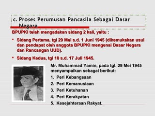 cc.. PPrroosseess PPeerruummuussaann PPaannccaassiillaa SSeebbaaggaaii DDaassaarr 
NNeeggaarraa 
BBPPUUPPKKII tteellaahh mmeennggaaddaakkaann ssiiddaanngg 22 kkaallii,, yyaaiittuu :: 
 SSiiddaanngg PPeerrttaammaa,, ttggll 2299 MMeeii ss..dd.. 11 JJuunnii 11994455 ((ddiikkeemmuukkaakkaann uussuull 
ddaann ppeennddaappaatt oolleehh aannggggoottaa BBPPUUPPKKII mmeennggeennaaii DDaassaarr NNeeggaarraa 
ddaann RRaannccaannggaann UUUUDD)).. 
 SSiiddaanngg KKeedduuaa,, ttggll 1100 ss..dd.. 1177 JJuullii 11994455.. 
MMrr.. MMuuhhaammmmaadd YYaammiinn,, ppaaddaa ttggll.. 2299 MMeeii 11994455 
mmeennyyaammppaaiikkaann sseebbaaggaaii bbeerriikkuutt:: 
11.. PPeerrii KKeebbaannggssaaaann 
22.. PPeerrii KKeemmaannuussiiaaaann 
33.. PPeerrii KKeettuuhhaannaann 
44.. PPeerrii KKeerraakkyyaattaann 
55.. KKeesseejjaahhtteerraaaann RRaakkyyaatt.. 
 
